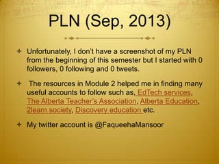 PLN (Sep, 2013)
 Unfortunately, I don’t have a screenshot of my PLN
from the beginning of this semester but I started with 0
followers, 0 following and 0 tweets.
 The resources in Module 2 helped me in finding many
useful accounts to follow such as, EdTech services,
The Alberta Teacher’s Association, Alberta Education,
2learn society, Discovery education etc.
 My twitter account is @FaqueehaMansoor

 