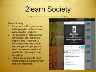 2learn Society
2learn Society
1. It is a non profit organization
and it provides resources and
leadership for teachers.
2. For example, in Module 3 we
learnt about the Intellectual
property and Copyright. 2
learn resources help a lot in
describing the Copyright and
when can we use what and
what is the right way to use
something.
3. I follow this account to keep
myself updated regarding with
laws and resources.

 