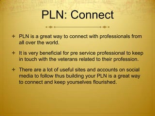 PLN: Connect
 PLN is a great way to connect with professionals from
all over the world.
 It is very beneficial for pre service professional to keep
in touch with the veterans related to their profession.
 There are a lot of useful sites and accounts on social
media to follow thus building your PLN is a great way
to connect and keep yourselves flourished.

 