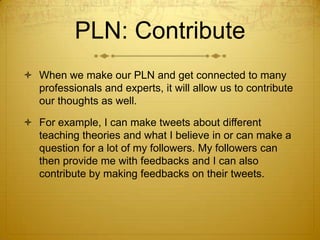 PLN: Contribute
 When we make our PLN and get connected to many
professionals and experts, it will allow us to contribute
our thoughts as well.
 For example, I can make tweets about different
teaching theories and what I believe in or can make a
question for a lot of my followers. My followers can
then provide me with feedbacks and I can also
contribute by making feedbacks on their tweets.

 