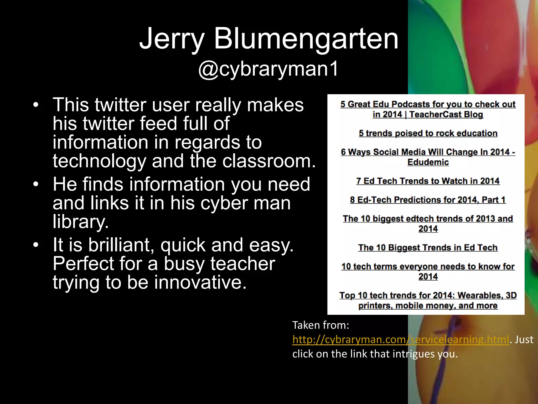 Jerry Blumengarten
@cybraryman1
• This twitter user really makes
his twitter feed full of
information in regards to
technology and the classroom.
• He finds information you need
and links it in his cyber man
library.
• It is brilliant, quick and easy.
Perfect for a busy teacher
trying to be innovative.
Taken from:
http://cybraryman.com/servicelearning.html. Just
click on the link that intrigues you.
 