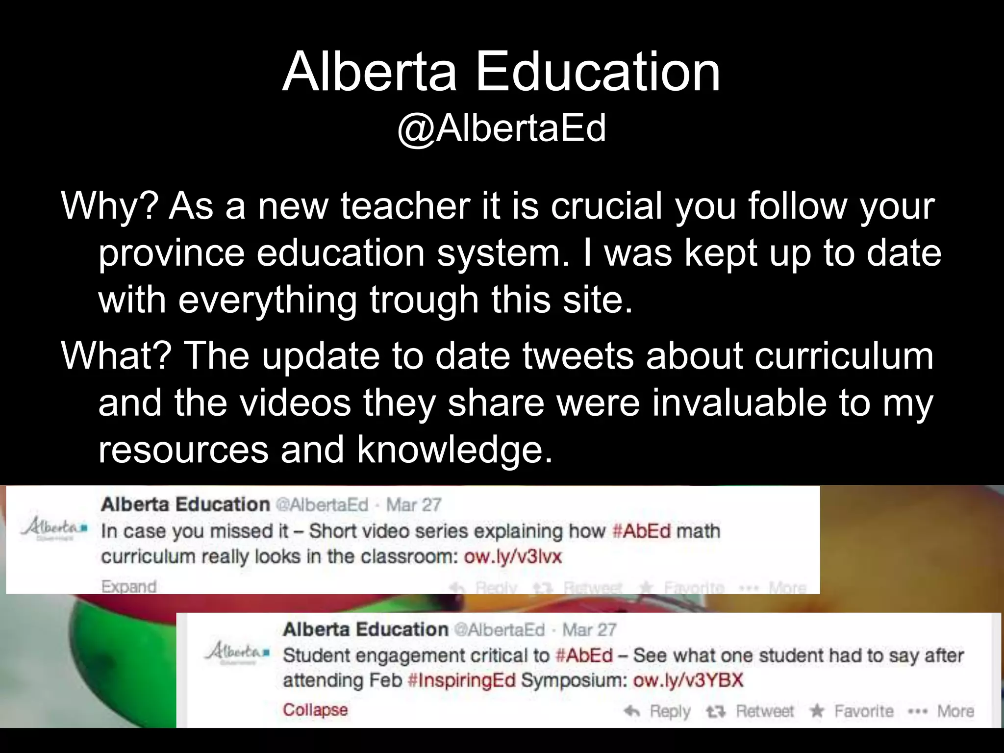 Alberta Education
@AlbertaEd
Why? As a new teacher it is crucial you follow your
province education system. I was kept up to date
with everything trough this site.
What? The update to date tweets about curriculum
and the videos they share were invaluable to my
resources and knowledge.
 