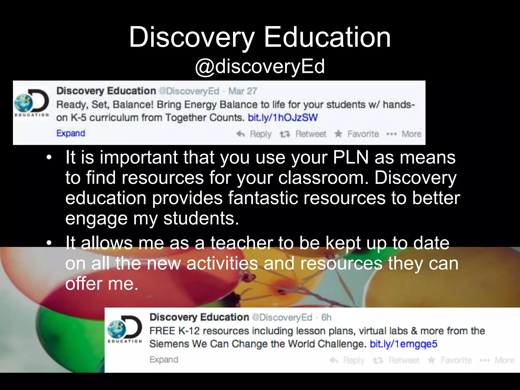 Discovery Education
@discoveryEd
• It is important that you use your PLN as means
to find resources for your classroom. Discovery
education provides fantastic resources to better
engage my students.
• It allows me as a teacher to be kept up to date
on all the new activities and resources they can
offer me.
 
