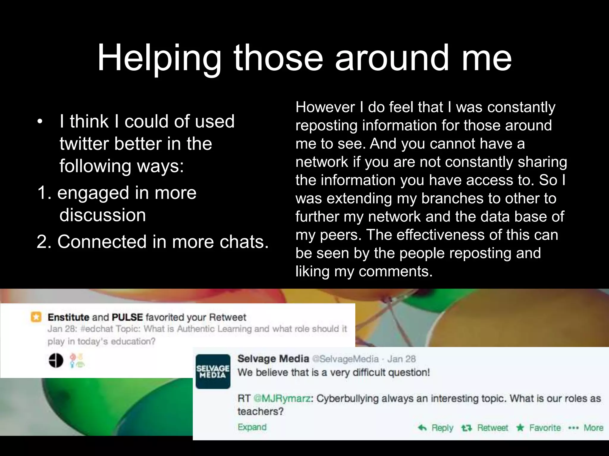 Helping those around me
• I think I could of used
twitter better in the
following ways:
1. engaged in more
discussion
2. Connected in more chats.
However I do feel that I was constantly
reposting information for those around
me to see. And you cannot have a
network if you are not constantly sharing
the information you have access to. So I
was extending my branches to other to
further my network and the data base of
my peers. The effectiveness of this can
be seen by the people reposting and
liking my comments.
 