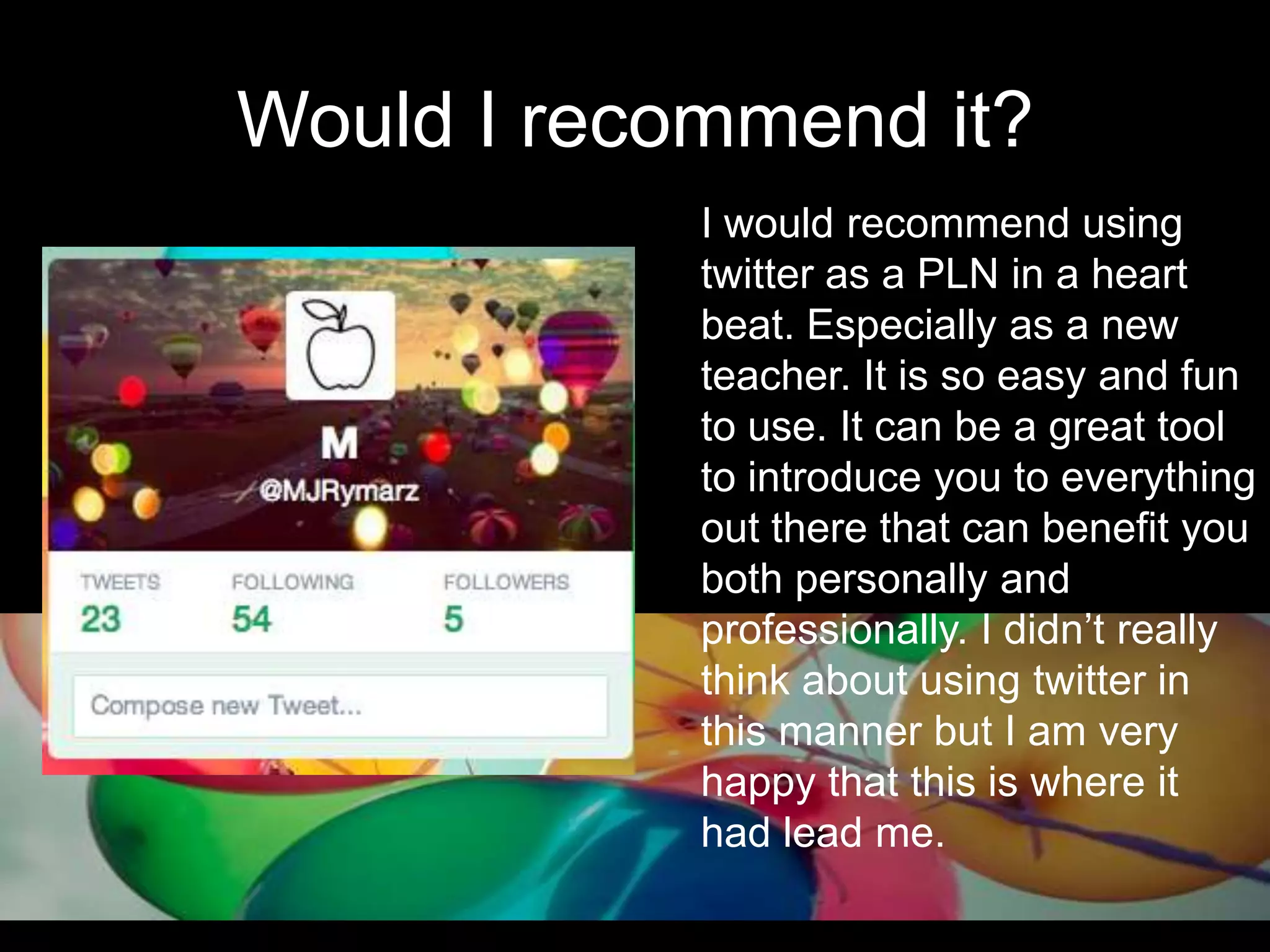 Would I recommend it?
I would recommend using
twitter as a PLN in a heart
beat. Especially as a new
teacher. It is so easy and fun
to use. It can be a great tool
to introduce you to everything
out there that can benefit you
both personally and
professionally. I didn’t really
think about using twitter in
this manner but I am very
happy that this is where it
had lead me.
 