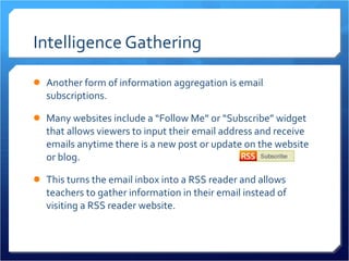 Intelligence Gathering Another form of information aggregation is email subscriptions.  Many websites include a “Follow Me” or “Subscribe” widget that allows viewers to input their email address and receive emails anytime there is a new post or update on the website or blog.  This turns the email inbox into a RSS reader and allows teachers to gather information in their email instead of visiting a RSS reader website. 