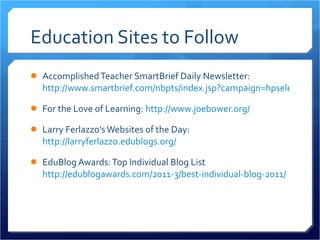 Education Sites to Follow Accomplished Teacher SmartBrief Daily Newsletter:  http://www.smartbrief.com/nbpts/index.jsp?campaign=hpselect For the Love of Learning:  http://www.joebower.org/ Larry Ferlazzo’s Websites of the Day:  http://larryferlazzo.edublogs.org/ EduBlog Awards: Top Individual Blog List  http://edublogawards.com/2011-3/best-individual-blog-2011/ 