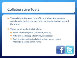 Collaborative Tools The collaborative tools type of PLN is when teachers use social media tools to connect with various individuals around the world.  These social media tools include: Social networking sites (Facebook, Twitter) Affinity-based group sites (Ning, Wikispaces) Real-time interaction tools (online chat rooms, instant messaging, Skype, Second Life).  