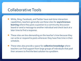 Collaborative Tools While, Ning, Facebook, and Twitter have real-time interaction capabilities, teachers generally use these sites for  asynchronous learning  where they post a question to a community discussion board or send a message to another individual and check back at a later time to find a response.  These sites are less demanding on the teacher’s time because they can write or respond to posts whenever they have free time in their schedule.  These sites also provide a space for  collective knowledge  where teachers can find support from large groups of individuals that pool their answers to find the best solution to a problem.  