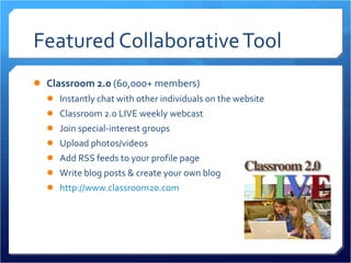 Featured Collaborative Tool Classroom 2.0  (60,000+ members) Instantly chat with other individuals on the website Classroom 2.0 LIVE weekly webcast Join special-interest groups Upload photos/videos Add RSS feeds to your profile page Write blog posts & create your own blog http://www.classroom20.com 