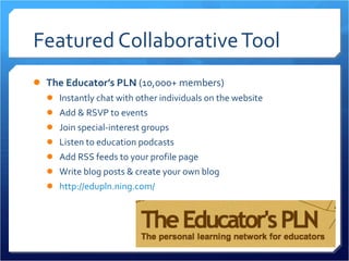 Featured Collaborative Tool The Educator’s PLN  (10,000+ members) Instantly chat with other individuals on the website Add & RSVP to events Join special-interest groups Listen to education podcasts Add RSS feeds to your profile page Write blog posts & create your own blog http://edupln.ning.com/ 