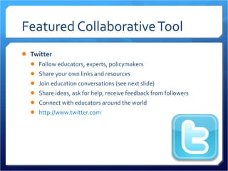 Featured Collaborative Tool Twitter Follow educators, experts, policymakers Share your own links and resources Join education conversations (see next slide) Share ideas, ask for help, receive feedback from followers Connect with educators around the world http://www.twitter.com   