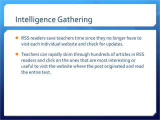 Intelligence Gathering RSS readers save teachers time since they no longer have to visit each individual website and check for updates.  Teachers can rapidly skim through hundreds of articles in RSS readers and click on the ones that are most interesting or useful to visit the website where the post originated and read the entire text.  