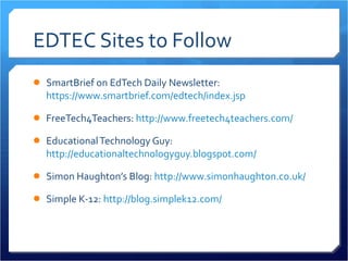 EDTEC Sites to Follow SmartBrief on EdTech Daily Newsletter:  https://www.smartbrief.com/edtech/index.jsp FreeTech4Teachers:  http://www.freetech4teachers.com/   Educational Technology Guy:  http://educationaltechnologyguy.blogspot.com/   Simon Haughton’s Blog:  http://www.simonhaughton.co.uk/ Simple K-12:  http://blog.simplek12.com/   