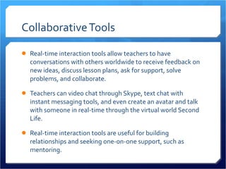 Collaborative Tools Real-time interaction tools allow teachers to have conversations with others worldwide to receive feedback on new ideas, discuss lesson plans, ask for support, solve problems, and collaborate.  Teachers can video chat through Skype, text chat with instant messaging tools, and even create an avatar and talk with someone in real-time through the virtual world Second Life.  Real-time interaction tools are useful for building relationships and seeking one-on-one support, such as mentoring. 