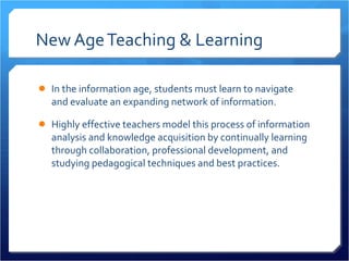 New Age Teaching & Learning In the information age, students must learn to navigate and evaluate an expanding network of information.  Highly effective teachers model this process of information analysis and knowledge acquisition by continually learning through collaboration, professional development, and studying pedagogical techniques and best practices.  