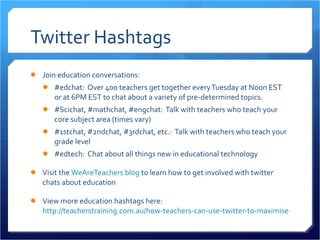 Twitter Hashtags Join education conversations: #edchat:  Over 400 teachers get together every Tuesday at Noon EST or at 6PM EST to chat about a variety of pre-determined topics. #Scichat, #mathchat, #engchat:  Talk with teachers who teach your core subject area (times vary) #1stchat, #2ndchat, #3rdchat, etc.:  Talk with teachers who teach your grade level #edtech:  Chat about all things new in educational technology  Visit the  WeAreTeachers blog  to learn how to get involved with twitter chats about education View more education hashtags here:  http://teacherstraining.com.au/how-teachers-can-use-twitter-to-maximise-their-professional-learning/   