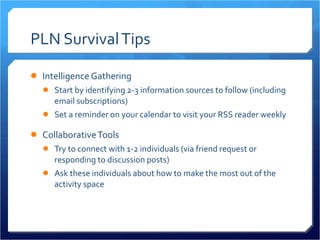 PLN Survival Tips Intelligence Gathering Start by identifying 2-3 information sources to follow (including email subscriptions) Set a reminder on your calendar to visit your RSS reader weekly Collaborative Tools Try to connect with 1-2 individuals (via friend request or responding to discussion posts) Ask these individuals about how to make the most out of the activity space 