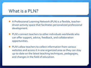 What is a PLN? A Professional Learning Network (PLN) is a flexible, teacher-driven activity space that facilitates personalized professional development. PLN’s connect teachers to other individuals worldwide who can offer support, advice, feedback, and collaboration opportunities.  PLN’s allow teachers to collect information from various websites and access it in one organized area so they can stay up-to-date on the latest teaching techniques, pedagogies, and changes in the field of education.  