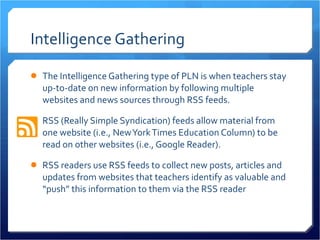 Intelligence Gathering The Intelligence Gathering type of PLN is when teachers stay up-to-date on new information by following multiple websites and news sources through RSS feeds.  RSS (Really Simple Syndication) feeds allow material from one website (i.e., New York Times Education Column) to be read on other websites (i.e., Google Reader).  RSS readers use RSS feeds to collect new posts, articles and updates from websites that teachers identify as valuable and “push” this information to them via the RSS reader  