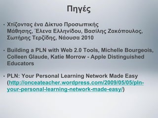 Πηγές
•

Χτίζοντας ένα Δίκτυο Προσωπικής
Μάθησης, Έλενα Ελληνίδου, Βασίλης Ζακόπουλος,
Σωτήρης Τερζίδης, Νάουσα 2010

•

Building a PLN with Web 2.0 Tools, Michelle Bourgeois,
Colleen Glaude, Katie Morrow - Apple Distinguished
Educators

•

PLN: Your Personal Learning Network Made Easy
(http://onceateacher.wordpress.com/2009/05/05/plnyour-personal-learning-network-made-easy/)

 
