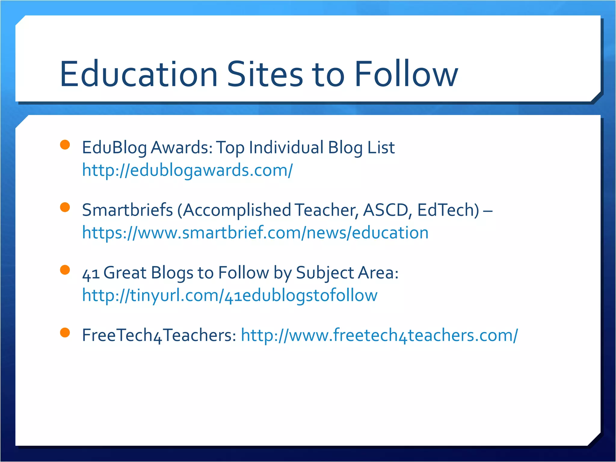 Education Sites to Follow
 EduBlog Awards: Top Individual Blog List
  http://edublogawards.com/
 Smartbriefs (Accomplished Teacher, ASCD, EdTech) –
  https://www.smartbrief.com/news/education
 41 Great Blogs to Follow by Subject Area:
  http://tinyurl.com/41edublogstofollow

 FreeTech4Teachers: http://www.freetech4teachers.com/
 