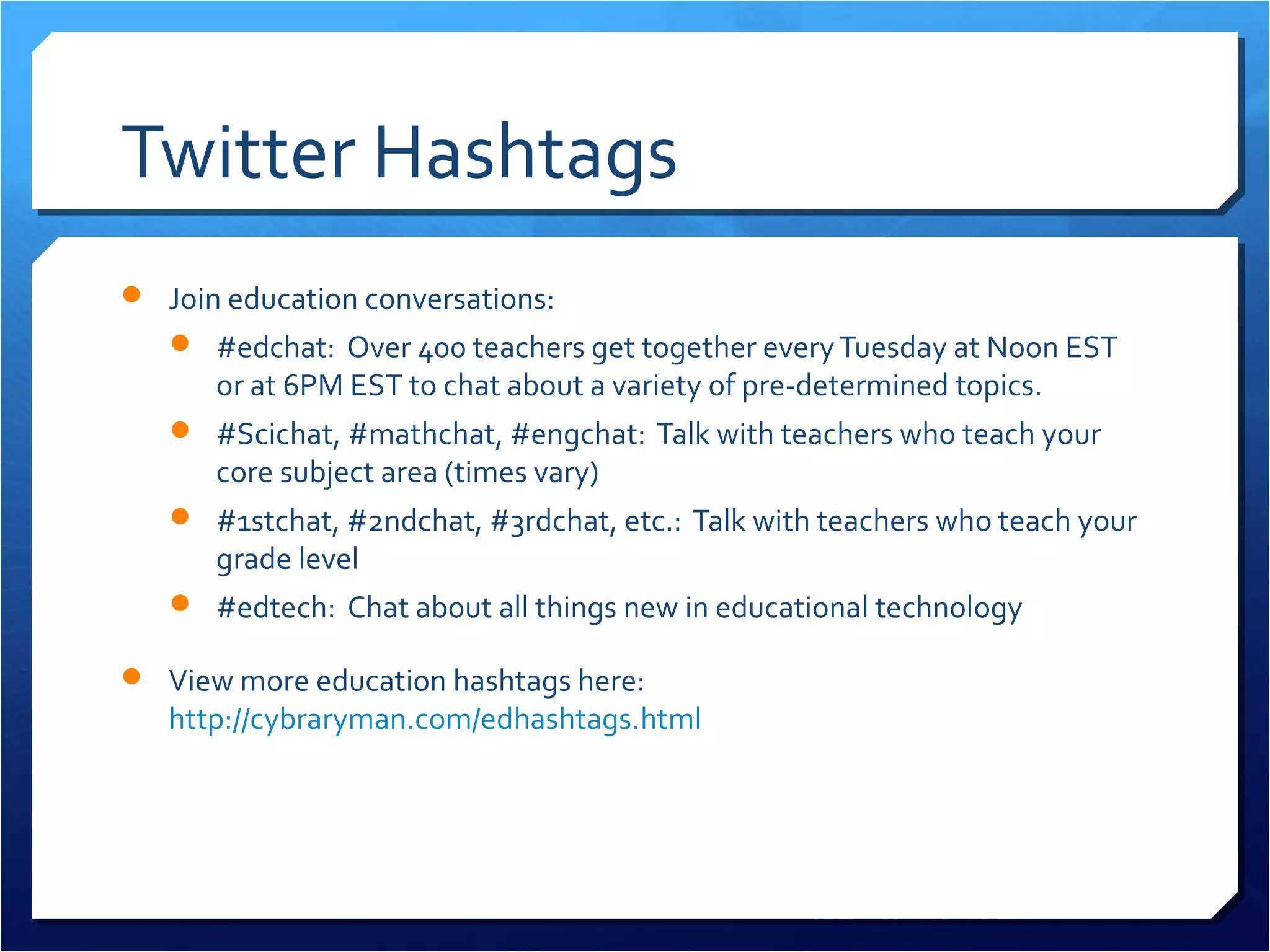 Twitter Hashtags
 Join education conversations:
    #edchat: Over 400 teachers get together every Tuesday at Noon EST
      or at 6PM EST to chat about a variety of pre-determined topics.
    #Scichat, #mathchat, #engchat: Talk with teachers who teach your
      core subject area (times vary)
    #1stchat, #2ndchat, #3rdchat, etc.: Talk with teachers who teach your
      grade level
    #edtech: Chat about all things new in educational technology

 View more education hashtags here:
   http://cybraryman.com/edhashtags.html
 