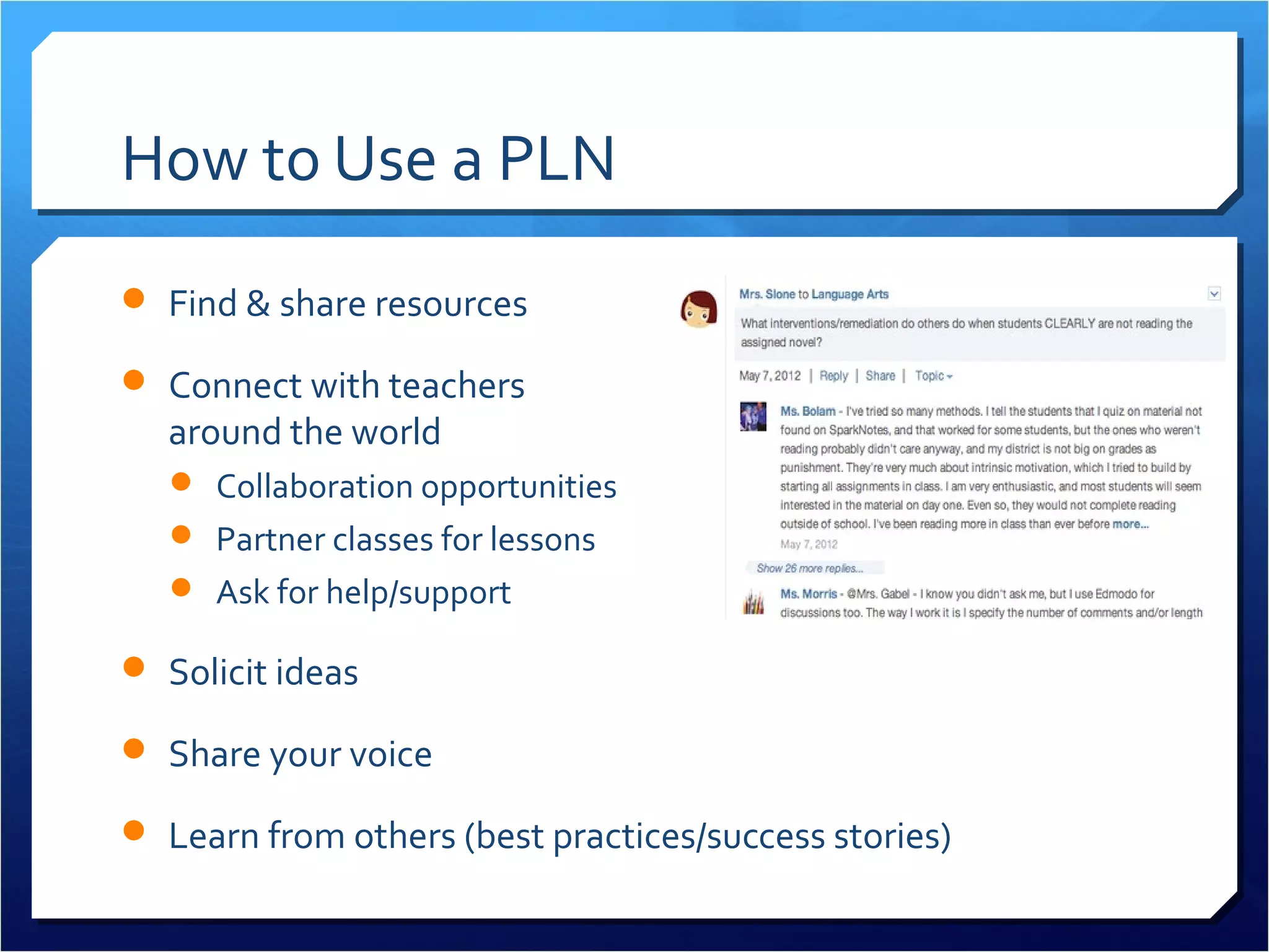 How to Use a PLN
 Find & share resources

 Connect with teachers
  around the world
    Collaboration opportunities
    Partner classes for lessons
    Ask for help/support

 Solicit ideas

 Share your voice

 Learn from others (best practices/success stories)
 
