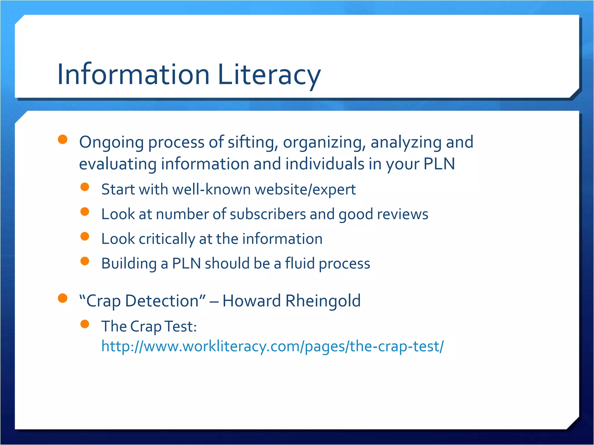 Information Literacy
 Ongoing process of sifting, organizing, analyzing and
  evaluating information and individuals in your PLN
   Start with well-known website/expert
   Look at number of subscribers and good reviews
   Look critically at the information
   Building a PLN should be a fluid process

 “Crap Detection” – Howard Rheingold
   The Crap Test:
     http://www.workliteracy.com/pages/the-crap-test/
 