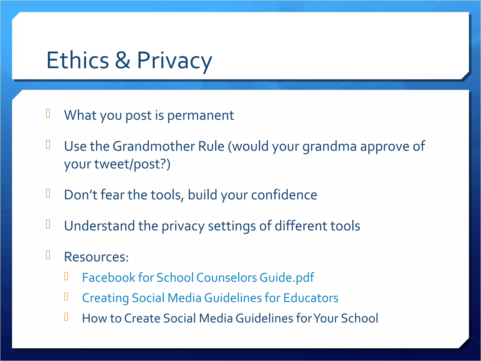Ethics & Privacy
 What you post is permanent

 Use the Grandmother Rule (would your grandma approve of
  your tweet/post?)
 Don’t fear the tools, build your confidence

 Understand the privacy settings of different tools

 Resources:
      Facebook for School Counselors Guide.pdf
    Creating Social Media Guidelines for Educators
    How to Create Social Media Guidelines for Your School
 