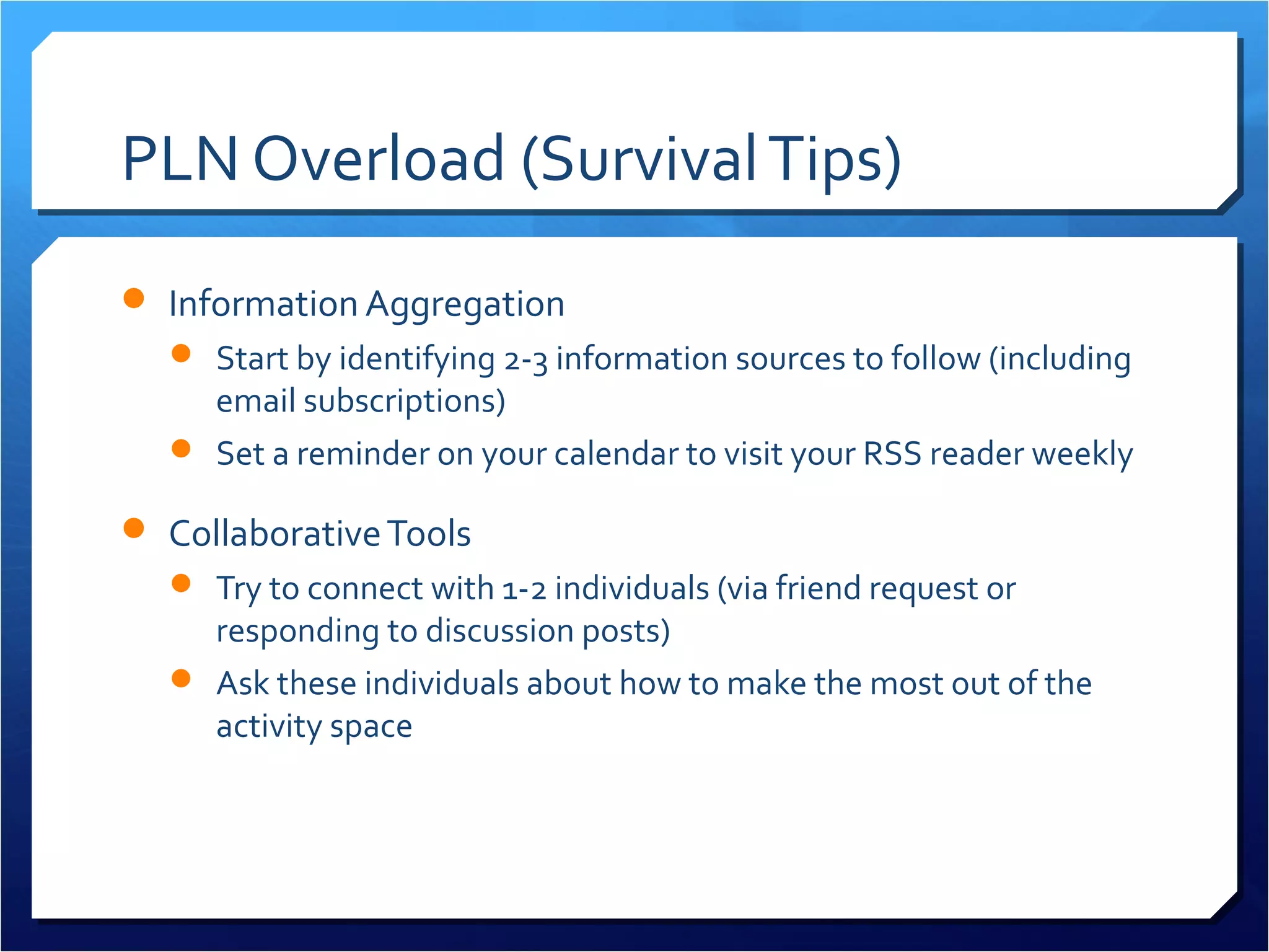 PLN Overload (Survival Tips)
 Information Aggregation
   Start by identifying 2-3 information sources to follow (including
    email subscriptions)
   Set a reminder on your calendar to visit your RSS reader weekly

 Collaborative Tools
   Try to connect with 1-2 individuals (via friend request or
    responding to discussion posts)
   Ask these individuals about how to make the most out of the
    activity space
 