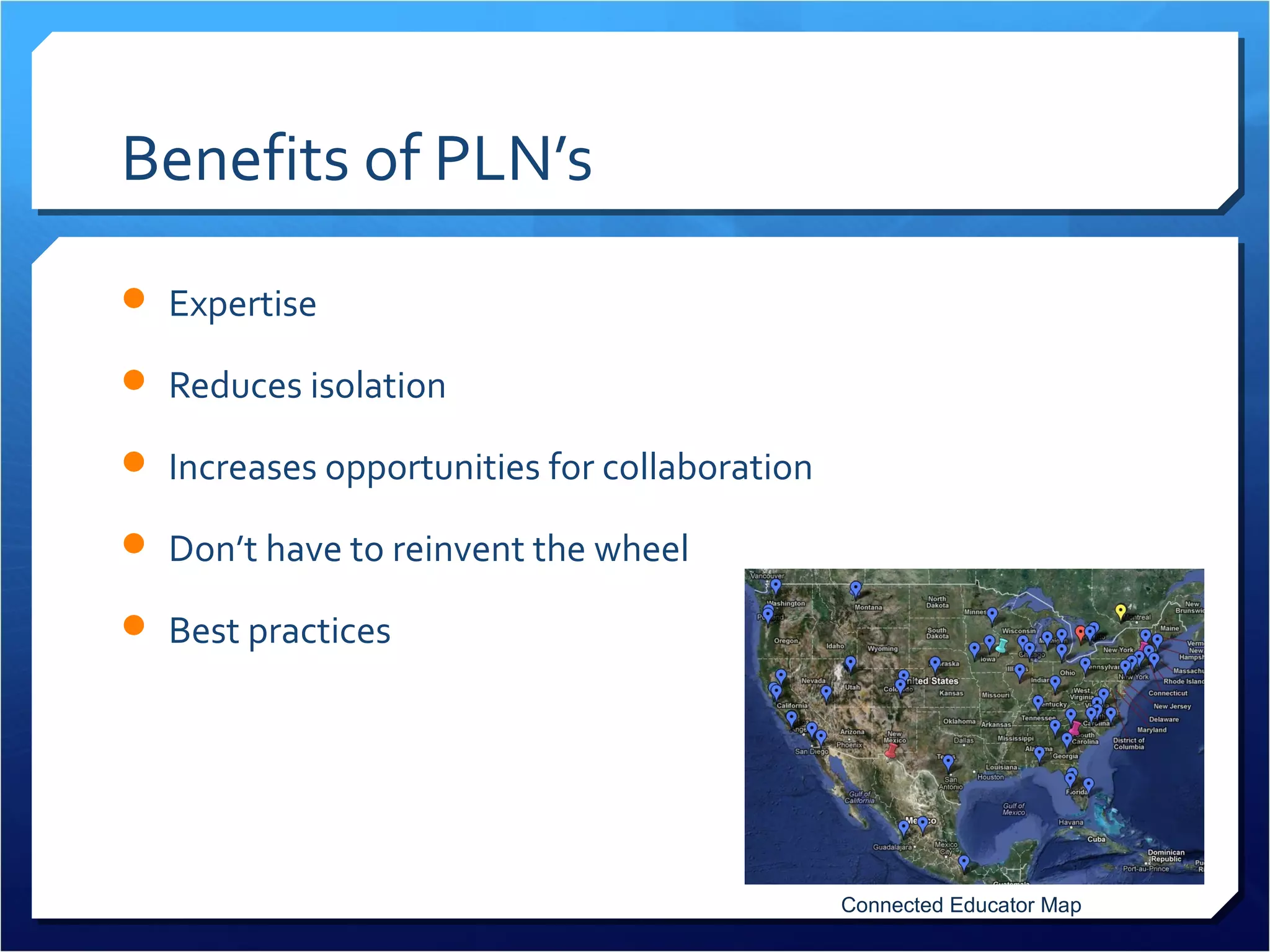 Benefits of PLN’s
 Expertise

 Reduces isolation

 Increases opportunities for collaboration

 Don’t have to reinvent the wheel

 Best practices




                                              Connected Educator Map
 
