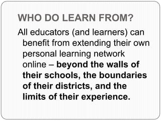 WHO DO LEARN FROM?
All educators (and learners) can
benefit from extending their own
personal learning network
online – beyond the walls of
their schools, the boundaries
of their districts, and the
limits of their experience.
 