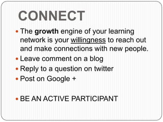 CONNECT
 The growth engine of your learning
network is your willingness to reach out
and make connections with new people.
 Leave comment on a blog
 Reply to a question on twitter
 Post on Google +
 BE AN ACTIVE PARTICIPANT
 