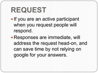 REQUEST
 If you are an active participant
when you request people will
respond.
 Responses are immediate, will
address the request head-on, and
can save time by not relying on
google for your answers.
 