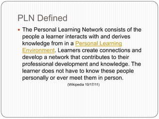  The Personal Learning Network consists of the
people a learner interacts with and derives
knowledge from in a Personal Learning
Environment. Learners create connections and
develop a network that contributes to their
professional development and knowledge. The
learner does not have to know these people
personally or ever meet them in person.
(Wikipedia 10/17/11)
PLN Defined
 