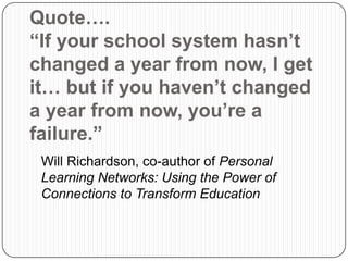 Quote….
“If your school system hasn’t
changed a year from now, I get
it… but if you haven’t changed
a year from now, you’re a
failure.”
Will Richardson, co-author of Personal
Learning Networks: Using the Power of
Connections to Transform Education
 