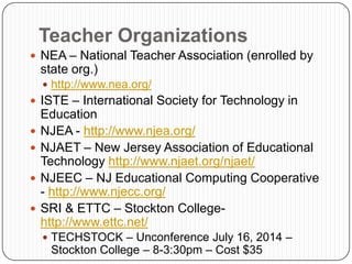 Teacher Organizations
 NEA – National Teacher Association (enrolled by
state org.)
 http://www.nea.org/
 ISTE – International Society for Technology in
Education
 NJEA - http://www.njea.org/
 NJAET – New Jersey Association of Educational
Technology http://www.njaet.org/njaet/
 NJEEC – NJ Educational Computing Cooperative
- http://www.njecc.org/
 SRI & ETTC – Stockton College-
http://www.ettc.net/
 TECHSTOCK – Unconference July 16, 2014 –
Stockton College – 8-3:30pm – Cost $35
 