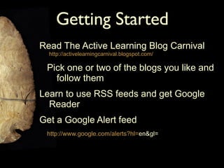 Getting Started Read The Active Learning Blog Carnival  http://activelearningcarnival.blogspot.com/ Pick one or two of the blogs you like and follow them Learn to use RSS feeds and get Google Reader Get a Google Alert feed http:// www.google.com/alerts?hl = en&gl = 