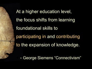 At a higher education level,  the focus shifts from learning  foundational skills to  participating in  and  contributing  to  the expansion of knowledge.  -  George Siemens “Connectivism” 