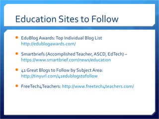 Education Sites to Follow
 EduBlog Awards: Top Individual Blog List
  http://edublogawards.com/

 Smartbriefs (Accomplished Teacher, ASCD, EdTech) –
  https://www.smartbrief.com/news/education

 41 Great Blogs to Follow by Subject Area:
  http://tinyurl.com/41edublogstofollow

 FreeTech4Teachers: http://www.freetech4teachers.com/
 