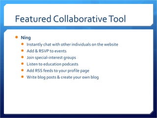 Featured Collaborative Tool
 Ning
   Instantly chat with other individuals on the website
   Add & RSVP to events
   Join special-interest groups
   Listen to education podcasts
   Add RSS feeds to your profile page
   Write blog posts & create your own blog
 