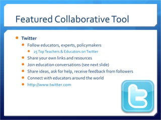 Featured Collaborative Tool
 Twitter
   Follow educators, experts, policymakers
      25 Top Teachers & Educators on Twitter
   Share your own links and resources
   Join education conversations (see next slide)
   Share ideas, ask for help, receive feedback from followers
   Connect with educators around the world
   http://www.twitter.com
 