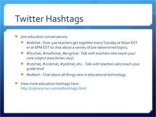 Twitter Hashtags
 Join education conversations:
    #edchat: Over 400 teachers get together every Tuesday at Noon EST
      or at 6PM EST to chat about a variety of pre-determined topics.
    #Scichat, #mathchat, #engchat: Talk with teachers who teach your
      core subject area (times vary)
    #1stchat, #2ndchat, #3rdchat, etc.: Talk with teachers who teach your
      grade level
    #edtech: Chat about all things new in educational technology

 View more education hashtags here:
   http://cybraryman.com/edhashtags.html
 