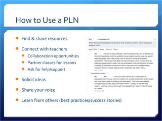 How to Use a PLN
 Find & share resources

 Connect with teachers
    Collaboration opportunities
    Partner classes for lessons
    Ask for help/support

 Solicit ideas

 Share your voice

 Learn from others (best practices/success stories)
 