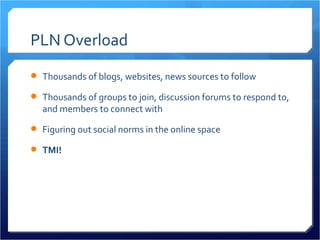 PLN Overload
 Thousands of blogs, websites, news sources to follow

 Thousands of groups to join, discussion forums to respond to,
  and members to connect with

 Figuring out social norms in the online space

 TMI!
 