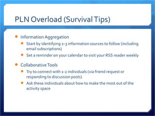 PLN Overload (Survival Tips)
 Information Aggregation
   Start by identifying 2-3 information sources to follow (including
    email subscriptions)
   Set a reminder on your calendar to visit your RSS reader weekly

 Collaborative Tools
   Try to connect with 1-2 individuals (via friend request or
    responding to discussion posts)
   Ask these individuals about how to make the most out of the
    activity space
 
