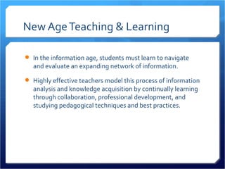 New Age Teaching & Learning

 In the information age, students must learn to navigate
  and evaluate an expanding network of information.

 Highly effective teachers model this process of information
  analysis and knowledge acquisition by continually learning
  through collaboration, professional development, and
  studying pedagogical techniques and best practices.
 