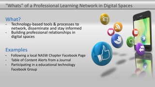 “Whats” of a Professional Learning Network in Digital Spaces
What?
- Technology-based tools & processes to
network, disseminate and stay informed
- Building professional relationships in
digital spaces
Examples
- Following a local NASW Chapter Facebook Page
- Table of Content Alerts from a Journal
- Participating in a educational technology
Facebook Group
 