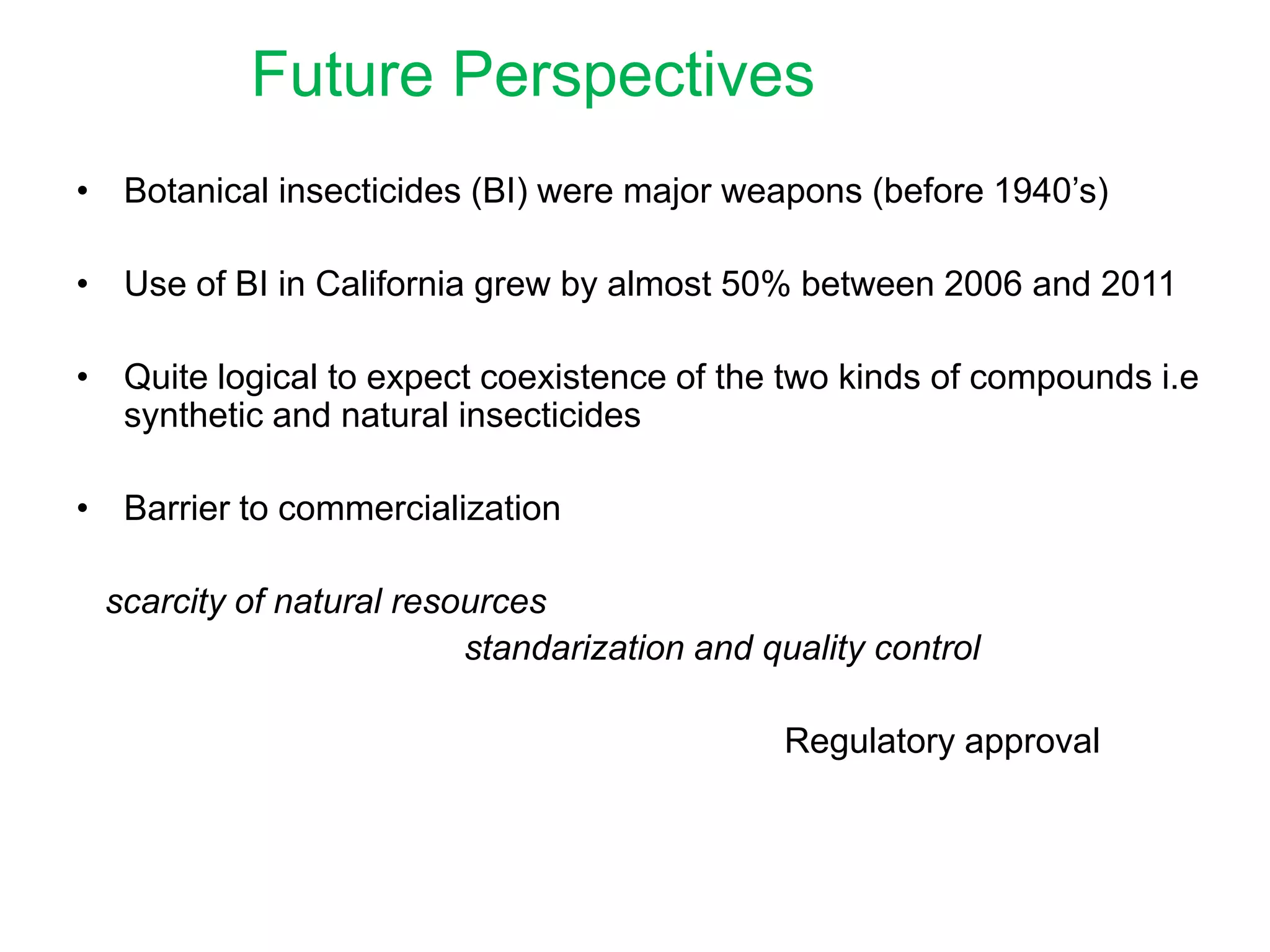Future Perspectives
• Botanical insecticides (BI) were major weapons (before 1940’s)
• Use of BI in California grew by almost 50% between 2006 and 2011
• Quite logical to expect coexistence of the two kinds of compounds i.e
synthetic and natural insecticides
• Barrier to commercialization
scarcity of natural resources
standarization and quality control
Regulatory approval

 